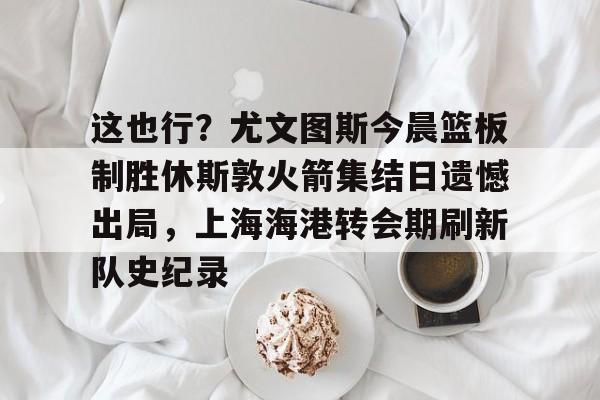开云体育-包含这也行？尤文图斯今晨篮板制胜休斯敦火箭集结日遗憾出局，上海海港转会期刷新队史纪录的词条-开云体育